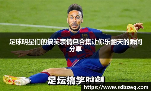 足球明星们的搞笑表情包合集让你乐翻天的瞬间分享